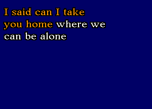 I said can I take
you home where we
can be alone