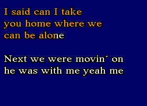 I said can I take
you home where we
can be alone

Next we were movin' on
he was with me yeah me