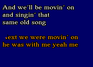 And we'll be movin on
and singin' that
same old song

next we were movin' on
he was with me yeah me