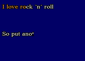 I love rock n' r011

So put ano'