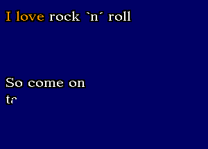 I love rock n' r011

So come on
t.