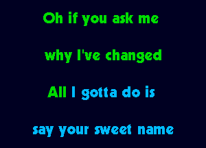 Oh if you ask me

why I've changed

All I gotta do is

say your sweet name