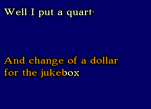 XVell I put a quart'

And change of a dollar
for the jukebox