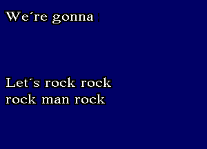 TWe're gonna

Let's rock rock
rock man rock