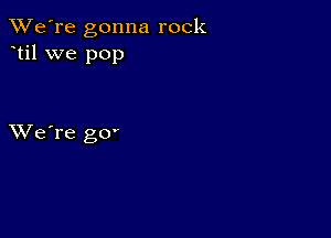 TWe're gonna rock
til we pop

XVe're gO'