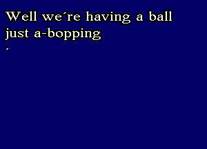 XVell we're having a ball
just a-bopping