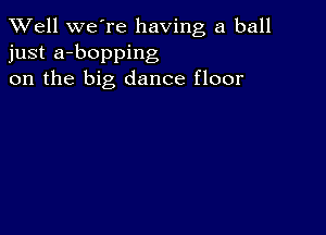 XVell we're having a ball
just a-bopping
on the big dance floor