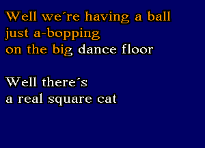 XVell we're having a ball
just a-bopping
on the big dance floor

XVell there's
a real square cat