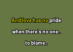 And love has no pride

when there's no one..

to blame..
