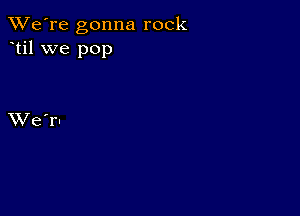 TWe're gonna rock
til we pop