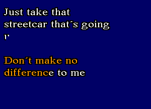 Just take that

streetcar thafs going
1'

Don't make no
difference to me