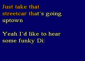 Just take that

streetcar thafs going
uptown

Yeah I'd like to hear
some funky Dir