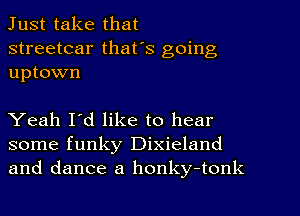 Just take that
streetcar that's going
uptown

Yeah I'd like to hear
some funky Dixieland
and dance a honky-tonk