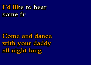 I'd like to hear
some fr

Come and dance
With your daddy
all night long