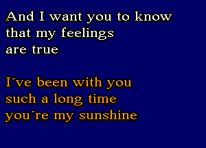 And I want you to know
that my feelings
are true

Ive been with you
such a long time
you're my sunshine