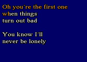 Oh you're the first one
when things
turn out bad

You know I ll
never be lonely