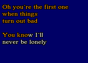 Oh you're the first one
when things
turn out bad

You know I ll
never be lonely