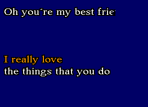 Oh you're my best frie'

I really love
the things that you do