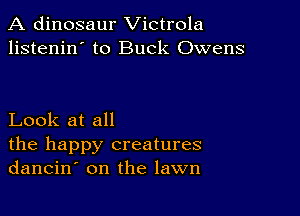 A dinosaur Victrola
listenin' to Buck Owens

Look at all

the happy creatures
dancin' on the lawn