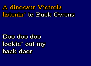 A dinosaur Victrola
listenin' to Buck Owens

Doo doo doo
lookin' out my
back door