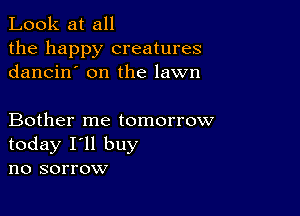 Look at all
the happy creatures
dancin' on the lawn

Bother me tomorrow
today I'll buy
no sorrow