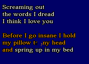 Screaming out
the words I dread
I think I love you

Before I go insane I hold
my pillow t' my head
and spring up in my bed