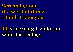 Screaming out
the words I dread
I think I love you

This morning I woke up
With this feeling