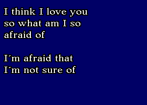 I think I love you
so what am I so
afraid of

I m afraid that
I'm not sure of