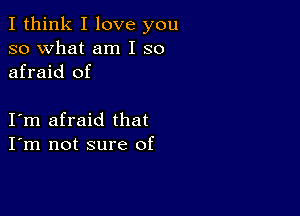 I think I love you
so what am I so
afraid of

I m afraid that
I'm not sure of