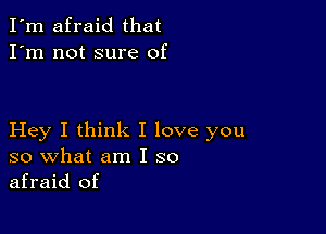 I'm afraid that
I'm not sure of

Hey I think I love you
so what am I so
afraid of