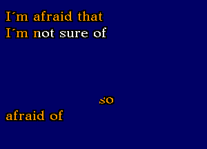 I'm afraid that
I'm not sure of

afraid of