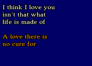 I think I love you
isn't that what
life is made of

A love there is
no cure for