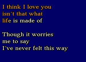 I think I love you
isn't that what
life is made of

Though it worries
me to say
I've never felt this way