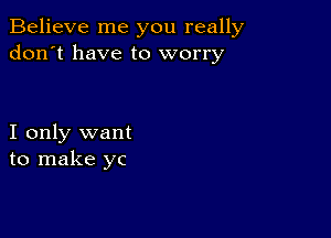 Believe me you really
don't have to worry

I only want
to make yc