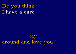 Do you think
I have a case

my
around and love you