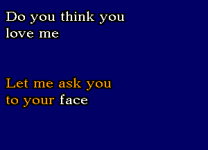 Do you think you
love me

Let me ask you
to your face