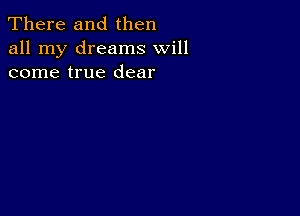 There and then
all my dreams will
come true dear