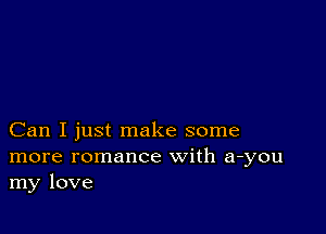 Can I just make some
more romance with a-you
my love