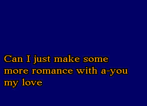 Can I just make some
more romance with a-you
my love