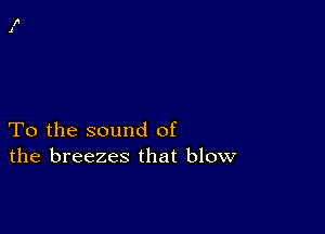 To the sound of
the breezes that blow