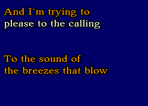 And I'm trying to
please to the calling

To the sound of
the breezes that blow