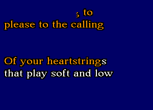 3 to
please to the calling

Of your heartstrings
that play soft and low