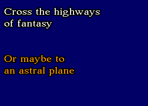 Cross the highways
of fantasy

Or maybe to
an astral plane