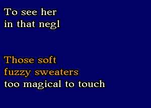 To see her
in that negl

Those soft
fuzzy sweaters
too magical to touch