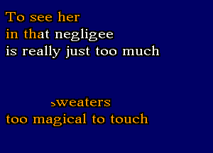 To see her
in that negligee
is really just too much

5weaters
too magical to touch