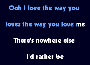 Ooh I love the way you

loves the way you love me
There's nowhere else

I'd rather be