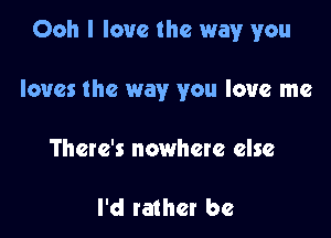 Ooh I love the way you

loves the way you love me
There's nowhere else

I'd rather be