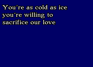 You're as cold as ice
you're willing to
sacrifice our love