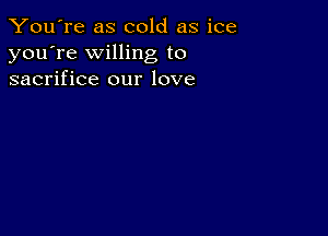 You're as cold as ice
you're willing to
sacrifice our love