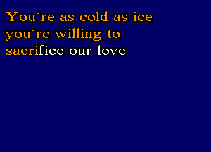 You're as cold as ice
you're willing to
sacrifice our love